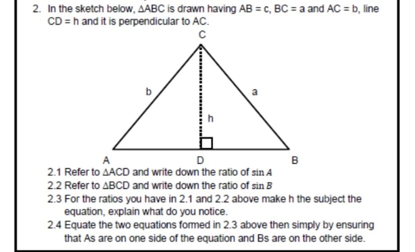 2. In the sketch below, AABC is drawn having AB = c, BC = a and AC = b, line
CD = h and it is perpendicular to AC.
C
b
a
h
A
D
2.1 Refer to AACD and write down the ratio of sin A
2.2 Refer to ABCD and write down the ratio of sin B
2.3 For the ratios you have in 2.1 and 2.2 above make h the subject the
equation, explain what do you notice.
2.4 Equate the two equations formed in 2.3 above then simply by ensuring
that As are on one side of the equation and Bs are on the other side.
