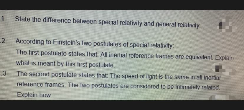 State the difference between special relativity and general relativity.
2
According to Einstein's two postulates of special relativity
The first postulate states that All inertial reference frames are equivalent. Explain
what is meant by this first postulate.
13
The second postulate states that The speed of light is the same in all inertial
reference frames. The two postulates are considered to be intimately related.
Explain how.

