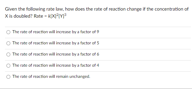 Given the following rate law, how does the rate of reaction change if the concentration of
X is doubled? Rate = k[X]²[Y]³
The rate of reaction will increase by a factor of 9
The rate of reaction will increase by a factor of 5
The rate of reaction will increase by a factor of 6
The rate of reaction will increase by a factor of 4
The rate of reaction will remain unchanged.
