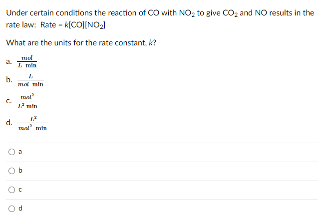 Under certain conditions the reaction of CO with NO2 to give CO2 and NO results in the
rate law: Rate = k[CO][NO2]
What are the units for the rate constant, k?
mol
а.
L min
b.
mol min
mol
С.
L2 min
L?
d.
то? min
a
