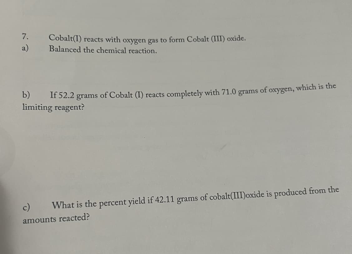 7.
a)
Cobalt(I) reacts with oxygen gas to form Cobalt (III) oxide.
Balanced the chemical reaction.
b)
If 52.2 grams
limiting reagent?
of Cobalt (I) reacts completely with 71.0 grams of oxygen, which is the
c) What is the percent yield if 42.11 grams of cobalt(III)oxide is produced from the
amounts reacted?