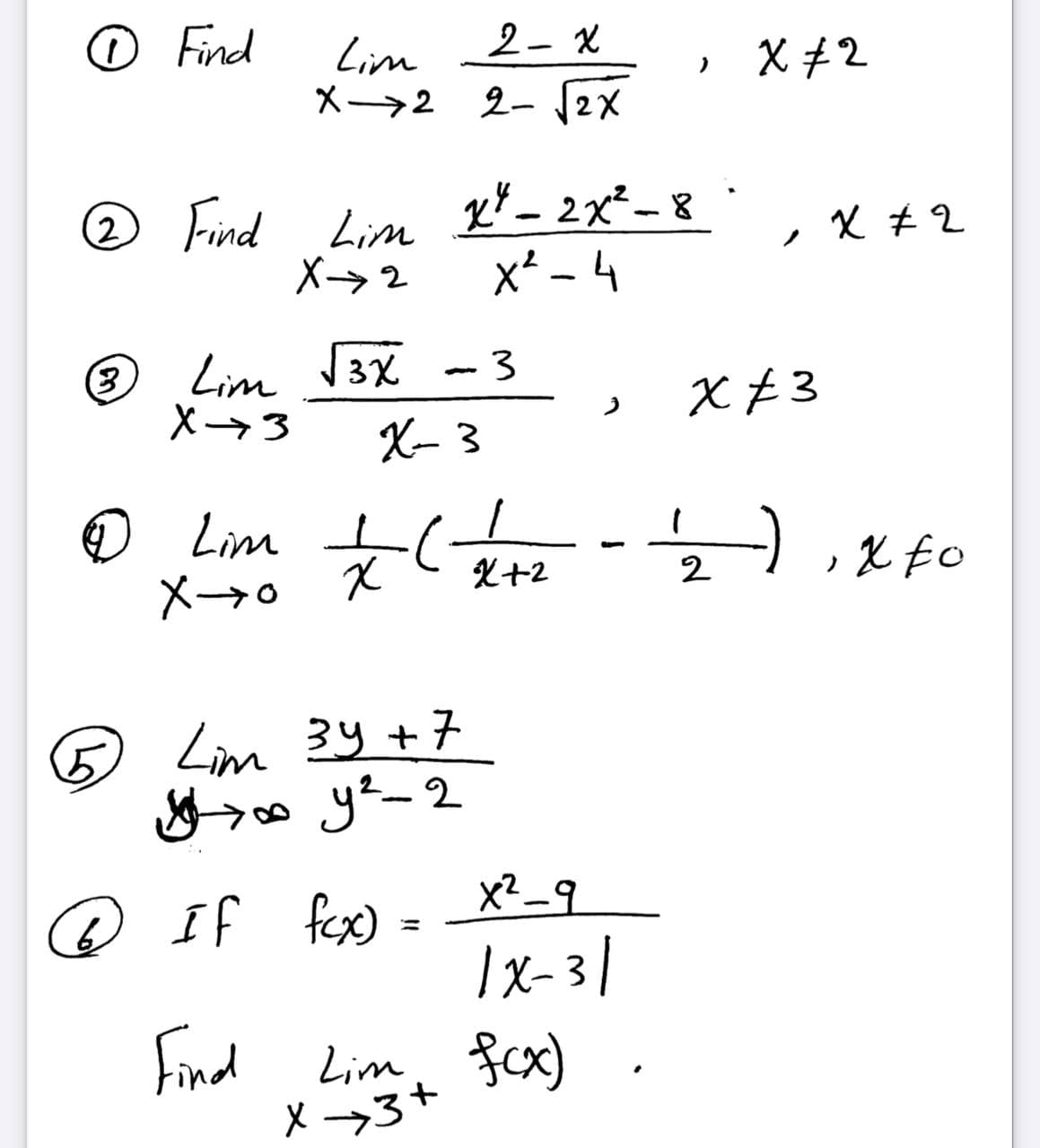 o Find
2- X
Lim
X→2 2- 12X
» X+2
2 Find Lim
X→2
x* _ 2x²- 8
x* - 4
父#2
Lim V3X
X3
X- 3
X £3
© Lim o
X+2
2
X-→o X
5.
Lim 34+7
x? _9
@ If fex)
%3D
|x-3 |
Find Lim fcx)
X -→3+
