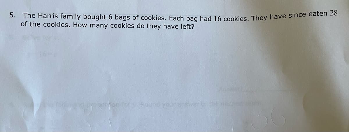 5. The Harris family bought 6 bags of cookies. Each bag had 16 cookies. They have since caten 20
of the cookies. How many cookies do they have left?
oron o ound yuranswer to
