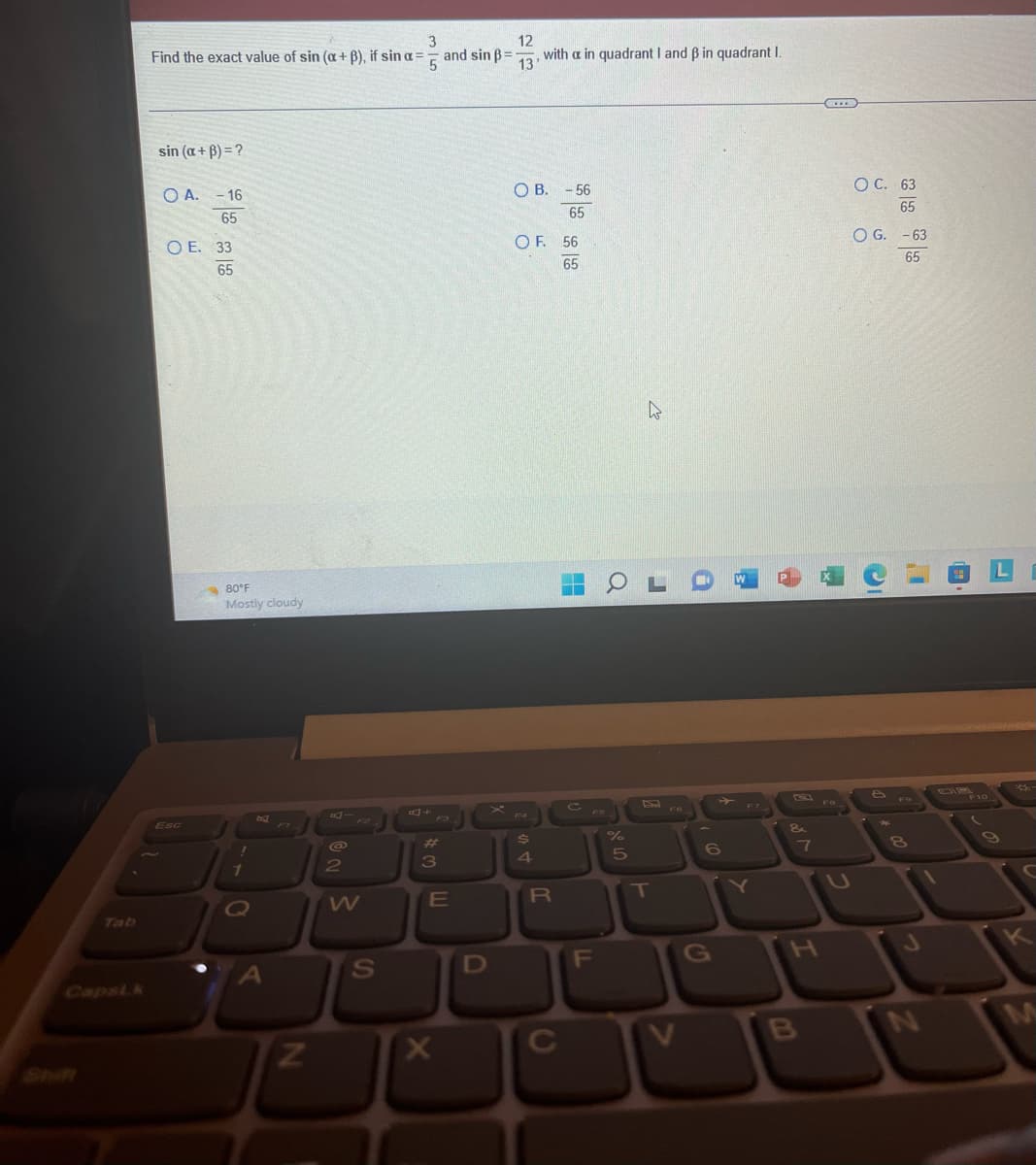 3
12
Find the exact value of sin (a+ß), if sin a =
and sin ß=1 with a in quadrant I and ß in quadrant I.
5
13
sin (a+B) = ?
OA. -16
65
OE. 33
65
80°F
Mostly cloudy
!
1
O
N
@
2
W
S
A+
3
E
X
D
OB. -56
65
OF. 56
65
Ś
4
R
c
F
LL
4
OL
%
5
T
F6
V
6
G
&
7
I
B
...
8
OC. 63
65
O G. -63
65
8
J
L