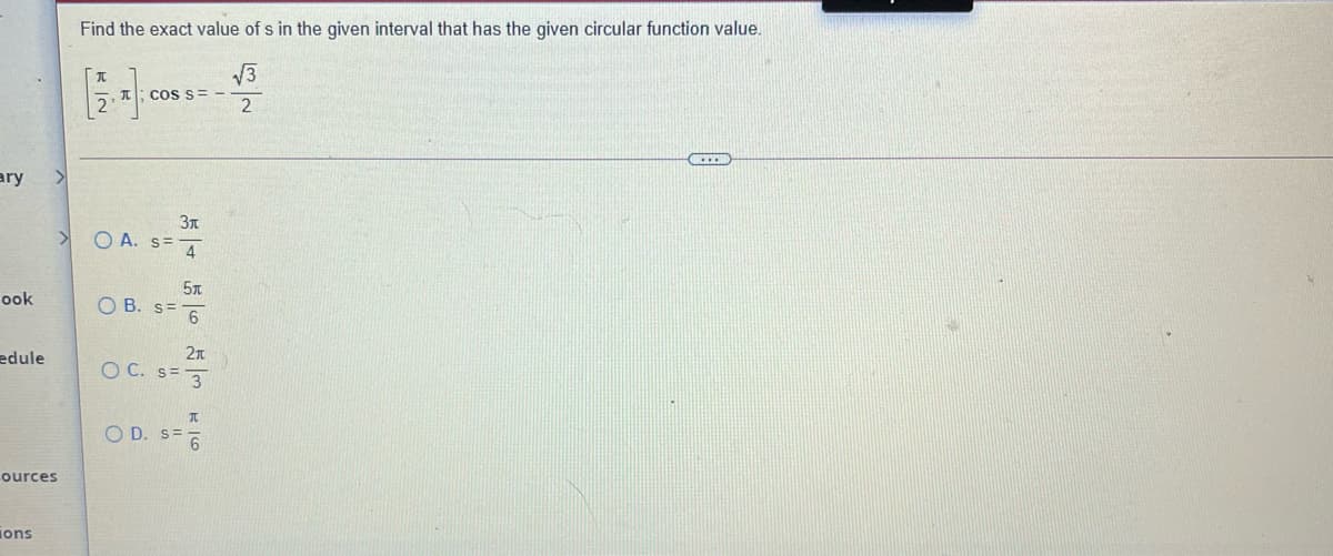 Find the exact value of s in the given interval that has the given circular function value.
V3
cos s= -
ary
3T
<>
O A. S= 4
5T
ook
O B. s=
2n
edule
O C. s= 3
O D. S=6
ources
jons
