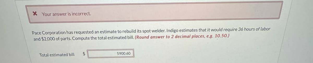 * Your answer is incorrect.
Pace Corporation has requested an estimate to rebuild its spot welder. Indigo estimates that it would require 36 hours of labor
and $2,000 of parts. Compute the total estimated bill. (Round answer to 2 decimal places, e.g. 10.50.)
Total estimated bill
$
5900.60