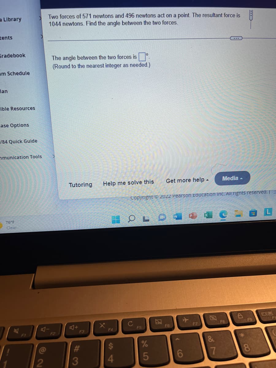 a Library
tents
Gradebook
am Schedule
lan
ible Resources
ase Options
184
mmunication Tools
76°F
Clear
Guide
B
2
Two forces of 571 newtons and 496 newtons act on a point. The resultant force is
1044 newtons. Find the angle between the two forces.
The angle between the two forces isº
(Round to the nearest integer as needed.)
F2
Tutoring Help me solve this
A+
F3
3
F4
4
OL
C
Copyright © 2022 Pearson Education Inc. All rights reserved. E
F5
Get more help.
%
5
F6
F7
Media.
7
F8
6
H
*8
F9
SPA F