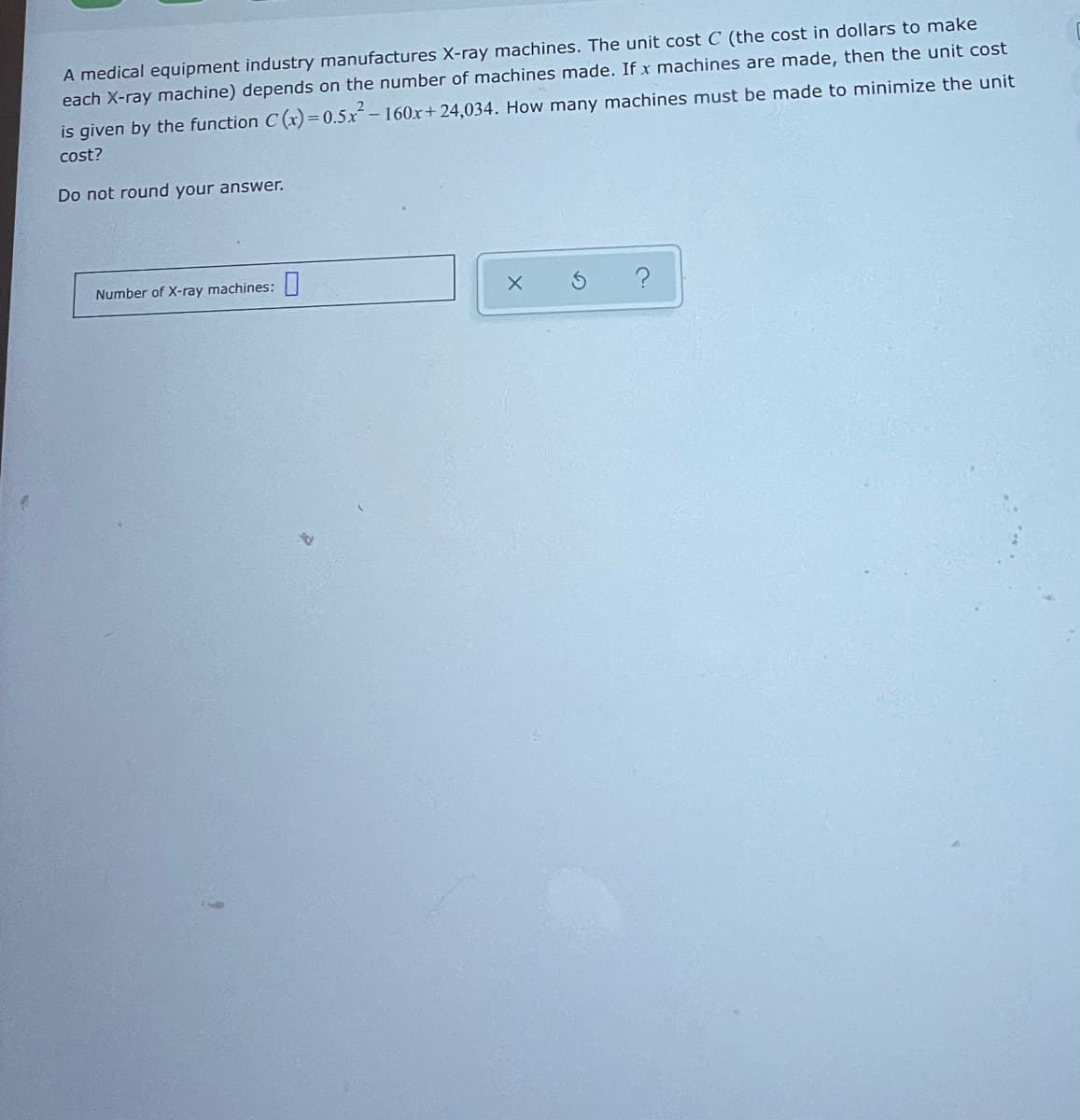 A medical equipment industry manufactures X-ray machines. The unit cost C (the cost in dollars to make
each X-ray machine) depends on the number of machines made. If x machines are made, then the unit cost
is given by the function C (x)=0.5x– 160x+ 24,034. How many machines must be made to minimize the unit
cost?
Do not round your answer.
Number of X-ray machines:|
