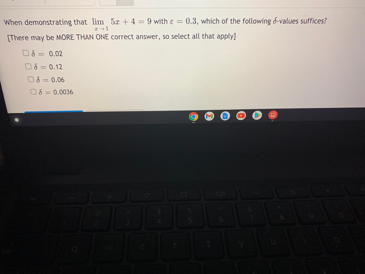 When demonstrating that lim 5x + 4 = 9 with e = 0.3, which of the following 8-values suffices?
[There may be MORE THAN ONE correct answer, so select all that apply]
O8 = 0.02
O8 = 0.12
O 8 = 0.06
O8 = 0.0036
