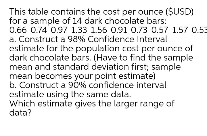 This table contains the cost per ounce ($USD)
for a sample of 14 dark chocolate bars:
0.66 0.74 0.97 1.33 1.56 0.91 0.73 0.57 1.57 0.53
a. Construct a 98% Confidence Interval
estimate for the population cost per ounce of
dark chocolate bars. (Have to find the sample
mean and standard deviation first; sample
mean becomes your point estimate)
b. Construct a 90% confidence interval
estimate using the same data.
Which estimate gives the larger range of
data?
