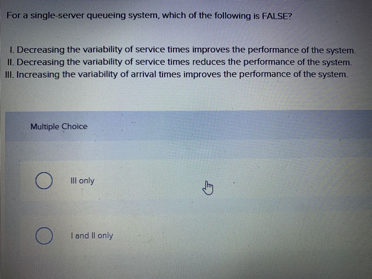 For a single-server queueing system, which of the following is FALSE?
L Decreasing the variability of service times improves the performance of the system.
IL Decreasing the variability of service times reduces the performance of the system.
II Increasing the variability of arrival times improves the performance of the system.
Multiple Choice
IIl only
I and II only
