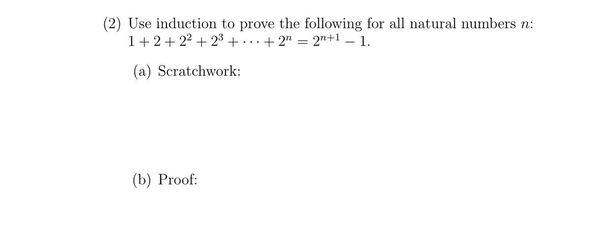 (2) Use induction to prove the following for all natural numbers n:
1+2+ 22 + 23 + -
+ 2n
2n+1 – 1.
|
(a) Scratchwork:
(b) Proof:
