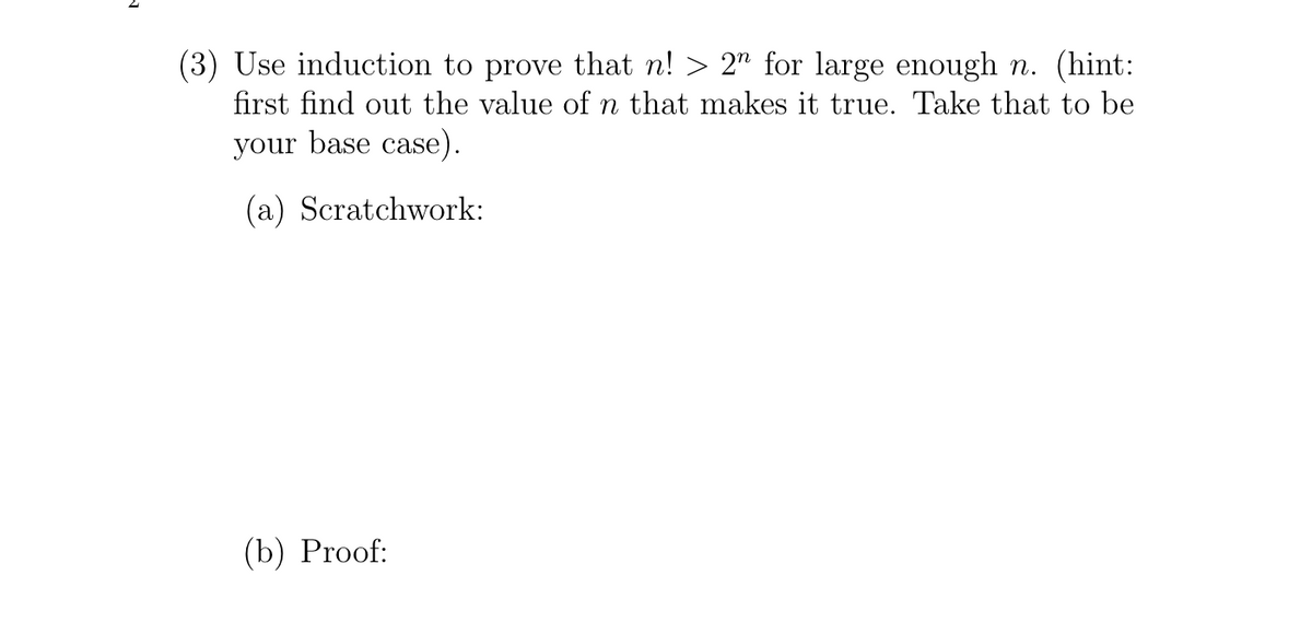 (3) Use induction to prove that n! > 2" for large enough n. (hint:
first find out the value of n that makes it true. Take that to be
your base case).
(a) Scratchwork:
(b) Proof:
