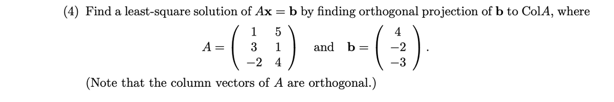(4) Find a least-square solution of Ax = b by finding orthogonal projection of b to ColA, where
)
()
1
5
4
A =
3
1
and
b =
-2
-2
4
-3
(Note that the column vectors of A are orthogonal.)
