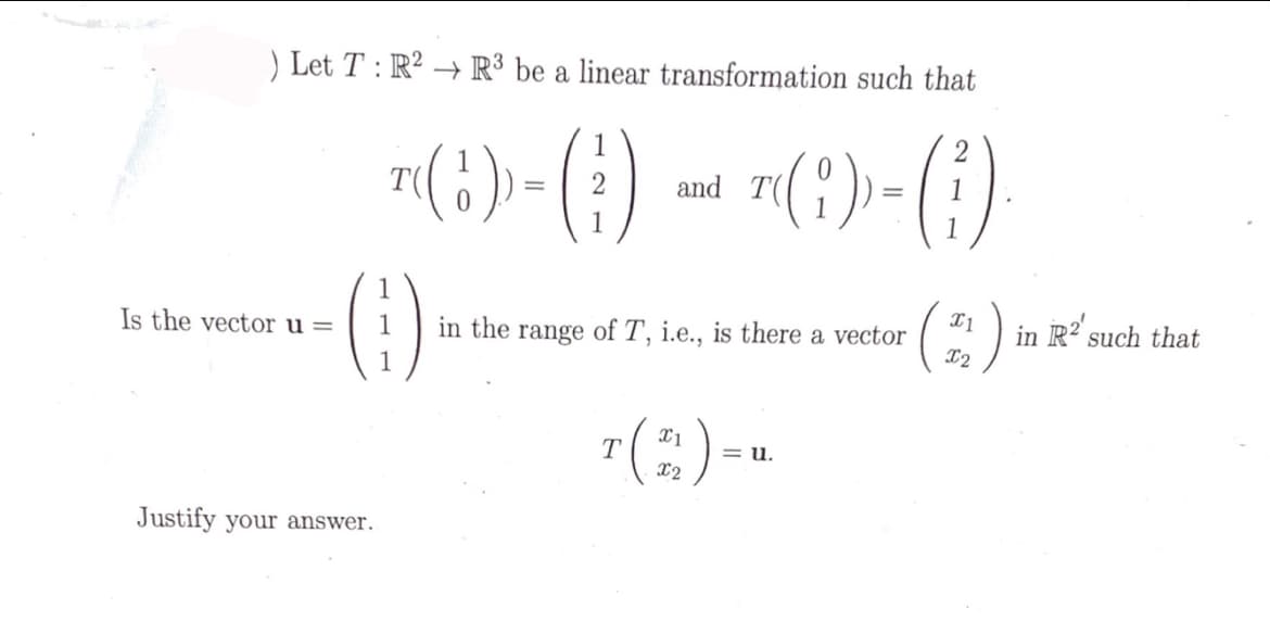 ) Let T : R² → R³ be a linear transformation such that
n(+)-() - ()-()
()
T(?).
2
and
1
(:)
Is the vector u =
in the range of T, i.e., is there a vector
R such that
in
1
7(;)--
T
X2
= u.
Justify your answer.
