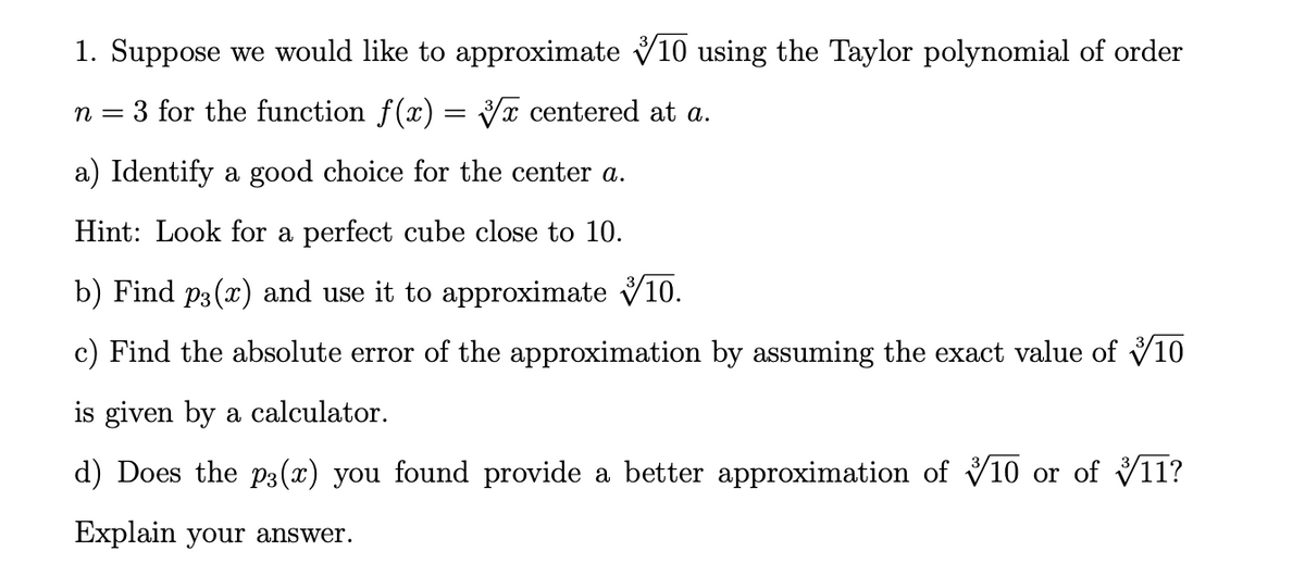 1. Suppose we would like to approximate V10 using the Taylor polynomial of order
3 for the function f(x) = V centered at a.
n =
a) Identify a good choice for the center a.
Hint: Look for a perfect cube close to 10.
b) Find p3 (x) and use it to approximate V10.
c) Find the absolute error of the approximation by assuming the exact value of V10
is given by a calculator.
d) Does the p3(x) you found provide a better approximation of V10 or of V11?
Explain your answer.
