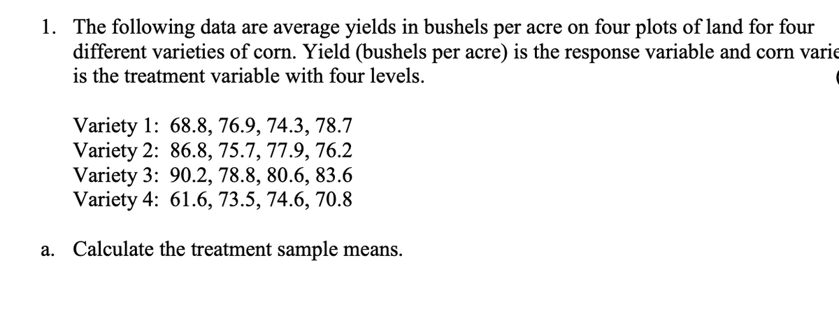 1. The following data are average yields in bushels per acre on four plots of land for four
different varieties of corn. Yield (bushels per acre) is the response variable and corn varie
is the treatment variable with four levels.
Variety 1: 68.8, 76.9, 74.3, 78.7
Variety 2: 86.8, 75.7, 77.9, 76.2
Variety 3: 90.2, 78.8, 80.6, 83.6
Variety 4: 61.6, 73.5, 74.6, 70.8
a. Calculate the treatment sample means.