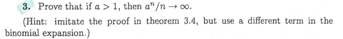 3. Prove that if a > 1, then a" /n → .
(Hint: imitate the proof in theorem 3.4, but use a different term in the
binomial expansion.)
