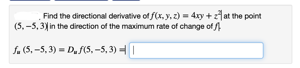 Find the directional derivative of f(x, y, z) = 4xy +z4at the point
(5, –5, 3) in the direction of the maximum rate of change of f.
fu (5, –5, 3) = Duf(5, –5, 3) =|
