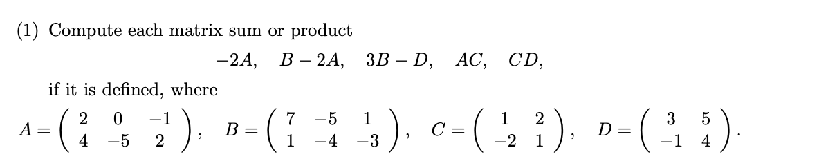 1) Compute each matrix sum or product
-2A,
В - 2А, ЗВ - D, AC,
CD,
if it is defined, where
:), B-(; 1), c-(), »-( )
2
7
В -
2
D =
3
4
-5
2
-2 1
4
