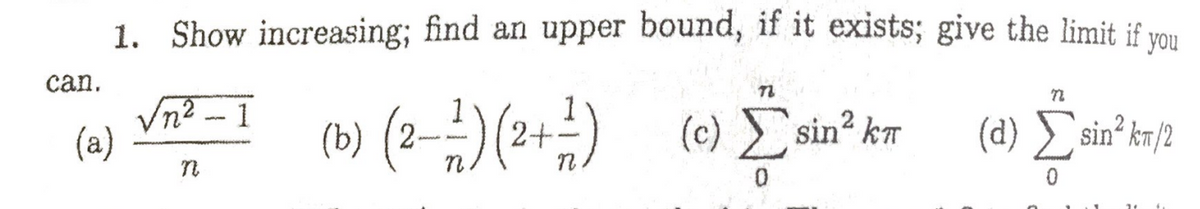 1. Show increasing; find an upper bound, if it exists; give the limit if vou
can.
Vn2 - 1
(a)
(b) (2--)(2+÷)
1
(c) sin? k7
(d) sin km/2
