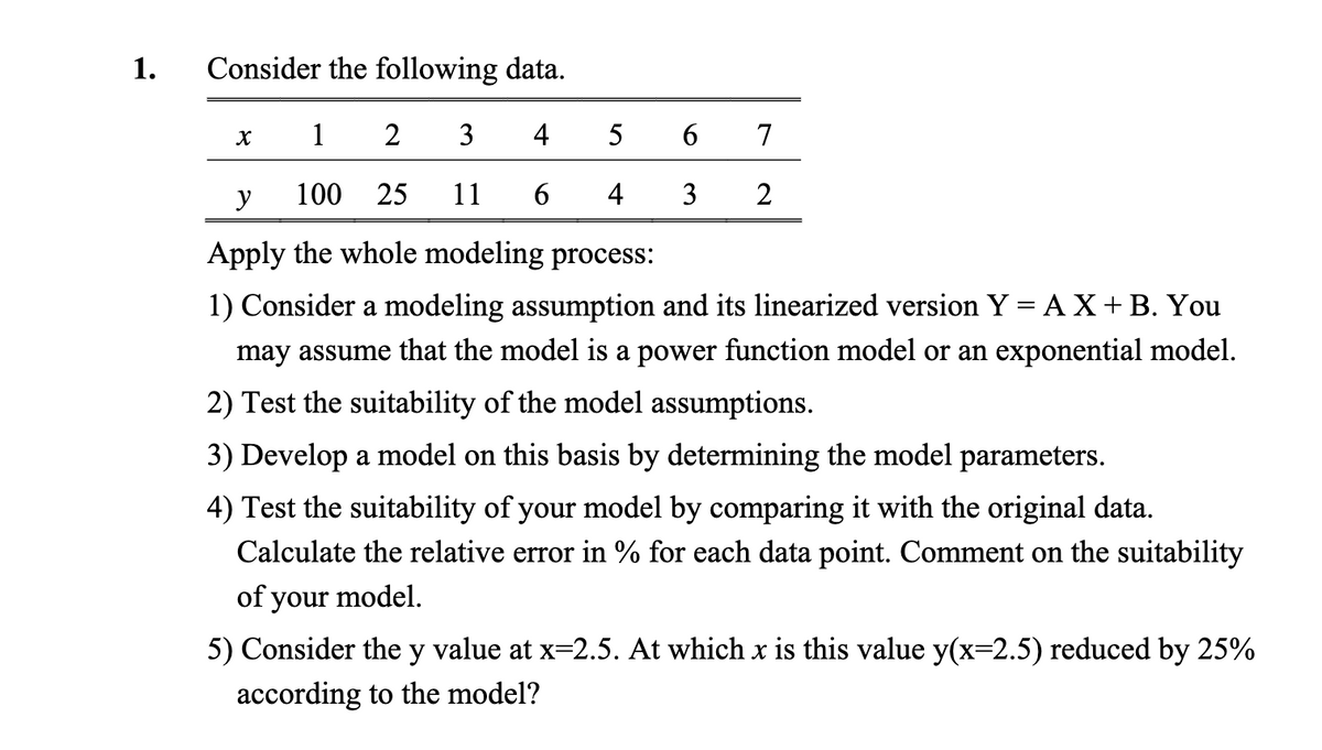 1.
Consider the following data.
1
2
3
4
y
100 25
11 6
Apply the whole modeling process:
1) Consider a modeling assumption and its linearized version Y = AX + B. You
may assume that the model is a power function model or an exponential model.
2) Test the suitability of the model assumptions.
X
5
6
7
4 3 2
3) Develop a model on this basis by determining the model parameters.
4) Test the suitability of your model by comparing it with the original data.
Calculate the relative error in % for each data point. Comment on the suitability
of your model.
5) Consider the y value at x=2.5. At which x is this value y(x=2.5) reduced by 25%
according to the model?