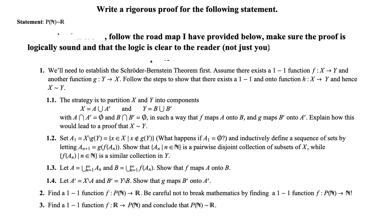 Write a rigorous proof for the following statement.
Statement: P(N)~R
follow the road map I have provided below, make sure the proof is
logically sound and that the logic is clear to the reader (not just you)
1 function f :X → Y and
1. We'll need to establish the Schröder-Bernstein Theorem first. Assume there exists a 1 –
another function g : Y → X. Follow the steps to show that there exists a 1 – 1 and onto function h : X → Y and hence
X - Y.
1.1. The strategy is to partition X and Y into components
X = AU A'
with ANA' = Ø and BNB' = Ø, in such a way that f maps A onto B, and g maps B' onto A'. Explain how this
would lead to a proof that X ~ Y.
and
Y = BUB'
1.2. Set Aj = X\g(Y) = {x EX|x¢ g(Y)} (What happens if A1 = Ø?) and inductively define a sequence of sets by
letting An+1 = g(S(A,)). Show that {A» |n EN} is a pairwise disjoint collection of subsets of X, while
{F(An) |n EN} is a similar collection in Y.
%3|
1.3. Let A = U14n and B = Uiƒ(An). Show that f maps A onto B.
%3D
1.4. Let A' =X\A and B' = Y\B. Show that
g maps B' onto A'.
2. Find a 1 -
1 function f : P(N) → R. Be careful not to break mathematics by finding a 1 – 1 function f : P(N) → N!
3. Find a 1 – 1 function f : R → P(N) and conclude that P(N) ~ R.
