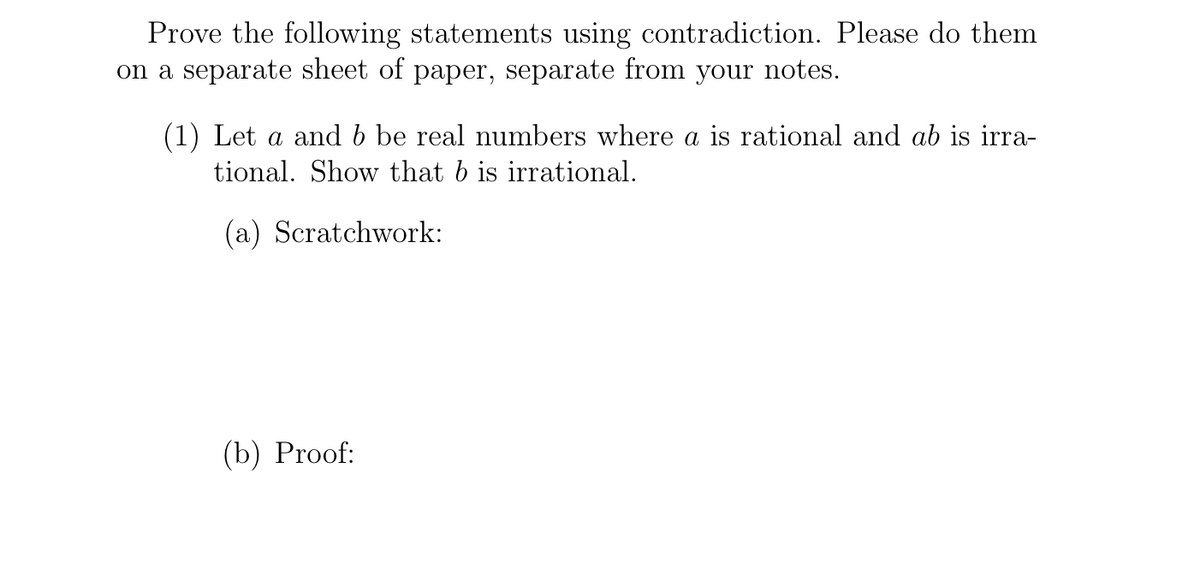 Prove the following statements using contradiction. Please do them
on a separate sheet of paper, separate from your notes.
(1) Let a and b be real numbers where a is rational and ab is irra-
tional. Show that b is irrational.
(a) Scratchwork:
(b) Proof:
