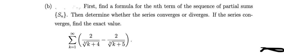 (b) .
First, find a formula for the nth term of the sequence of partial sums
{Sn}. Then determine whether the series converges or diverges. If the series con-
verges, find the exact value.
Vk + 4
Vk + 5,
k=1

