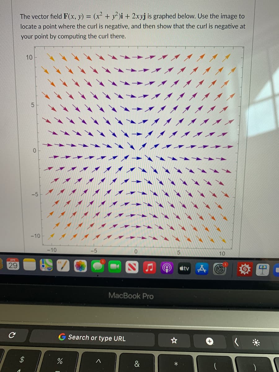 The vector field F(x, y) = (x² + y)i + 2xyj is graphed below. Use the image to
locate a point where the curl is negative, and then show that the curl is negative at
your point by computing the curl there.
10
5
-5
-10
-10
10
APR
29
tv
MacBook Pro
Search or type URL
%2$
&
*
