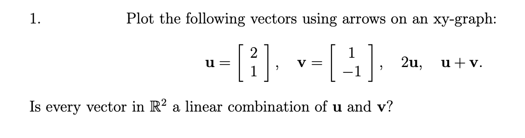 1.
Plot the following vectors using arrows on an xy-graph:
-[1]. v-[4]:
2u,
u+v.
и —
V =
Is every vector in R? a linear combination of u and v?
