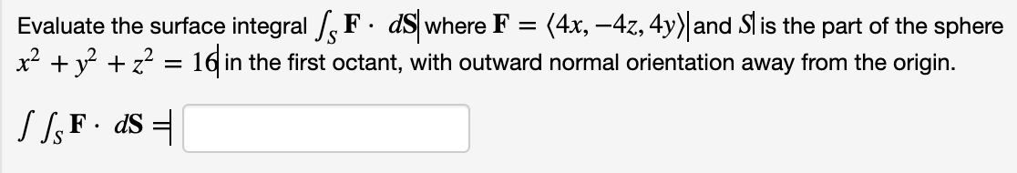 Evaluate the surface integral /, F · dS where F = (4x, -4z, 4y) and Sl is the part of the sphere
x² + y + z? = 16 in the first octant, with outward normal orientation away from the origin.
S SF• d$ =
