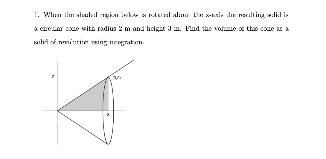 1. When the shaded region below is rotated about the x-axis the resulting solid is
a circular cone with radius 2 m and height 3 m. Find the volume of this cone as a
solid of revolution using integration.
