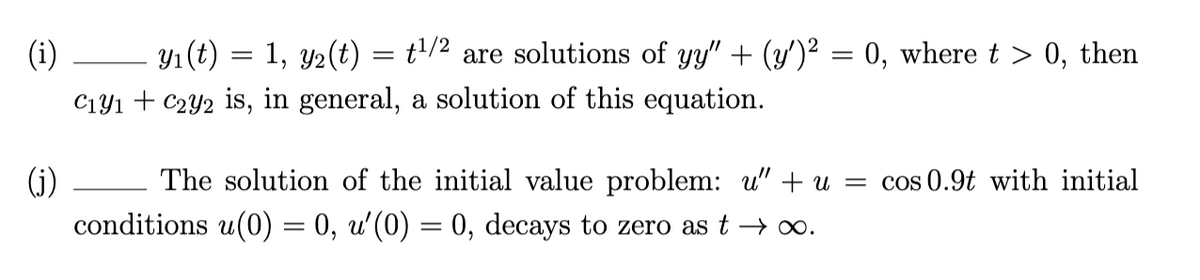 Y1 (t)
C1yı + C2Y2 is, in general, a solution of this equation.
(i)
1, y2(t) = t'/2 are solutions of yy" + (y')² = 0, where t > 0, then
(j)
The solution of the initial value problem: u" + u = cos 0.9t with initial
conditions u(0) = 0, u'(0) = 0, decays to zero as t → o.

