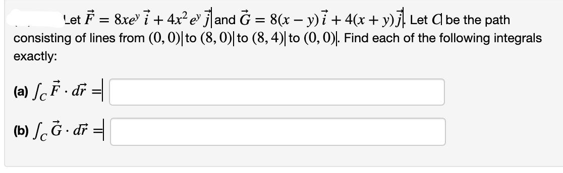 Let F = 8xe" 7 + 4x² e° j]and G = 8(x – y) i + 4(x + y)j, Let C be the path
consisting of lines from (0, 0)|to (8, 0)| to (8, 4)| to (0,0). Find each of the following integrals
eхactly:
(a) SF - di =
(b) S. Ğ · dř =
