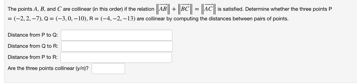 ||AB| + |BC|| = |a||
The points A, B, and C are collinear (in this order) if the relation AB+BC
is satisfied. Determine whether the three points P
= (-2, 2, –7), Q= (-3,0, – 10), R= (-4, –2, – 13) are collinear by computing the distances between pairs of points.
%3|
Distance from P to Q:
Distance from Q to R:
Distance from P to R:
Are the three points collinear (y/n)?
