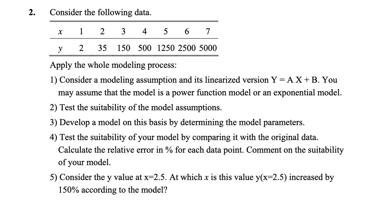 2.
Consider the following data.
1
2
3
4
5
6 7
2 35 150 500 1250 2500 5000
X
y
Apply the whole modeling process:
1) Consider a modeling assumption and its linearized version Y = AX + B. You
may assume that the model is a power function model or an exponential model.
2) Test the suitability of the model assumptions.
3) Develop a model on this basis by determining the model parameters.
4) Test the suitability of your model by comparing it with the original data.
Calculate the relative error in % for each data point. Comment on the suitability
of your model.
5) Consider the y value at x=2.5. At which x is this value y(x=2.5) increased by
150% according to the model?