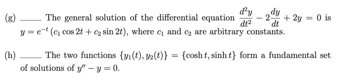 dy
dy
(g)
The general solution of the differential equation
2-
+ 2y = 0 is
dt2
dt
y = e-t (c, cos 2t + c2 sin 2t), where c1 and c2 are arbitrary constants.
(h)
The two functions {yı (t), Y2(t)} = {cosh t, sinh t} form a fundamental set
of solutions of y" – y = 0.
