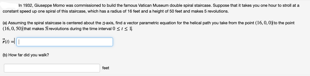 In 1932, Giuseppe Momo was commissioned to build the famous Vatican Museum double spiral staircase. Suppose that it takes you one hour to stroll at a
constant speed up one spiral of this staircase, which has a radius of 16 feet and a height of 50 feet and makes 5 revolutions.
(a) Assuming the spiral staircase is centered about the zl-axis, find a vector parametric equation for the helical path you take from the point (16, 0, 0) to the point
(16,0, 50) that makes 5 revolutions during the time interval 0 < t < 1!
(b) How far did
you
walk?
feet
