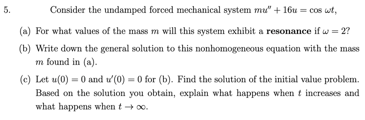 5.
Consider the undamped forced mechanical system mu" + 16u
= cos wt,
(a) For what values of the mass m will this system exhibit a resonance if w =
2?
(b) Write down the general solution to this nonhomogeneous equation with the mass
m found in (a).
(c) Let u(0) = 0 and u'(0) = 0 for (b). Find the solution of the initial value problem.
Based on the solution you obtain, explain what happens when t increases and
what happens when t → ∞.
