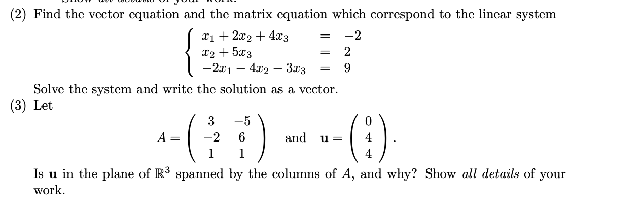 (2) Find the vector equation and the matrix equation which correspond to the linear system
Xi+ 2x2 + 4x3
X2 + 5x3
-2x1 – 4x2 – 3x3
-2
2
=
9
Solve the system and write the solution as a vector.
