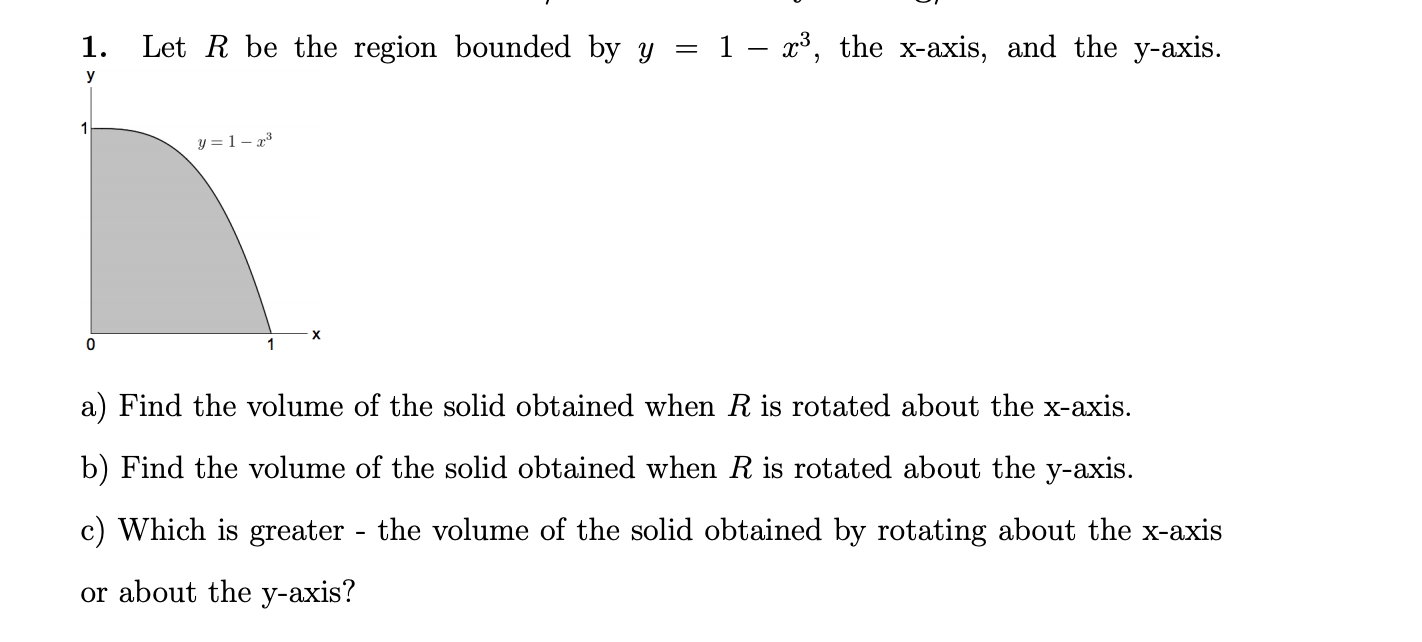 1.
Let R be the region bounded by y = 1 – x³, the x-axis, and the y-axis.
y
y = 1 – x³
a) Find the volume of the solid obtained when R is rotated about the x-axis.
b) Find the volume of the solid obtained when R is rotated about the y-axis.
c) Which is greater - the volume of the solid obtained by rotating about the x-axis
or about the y-axis?
