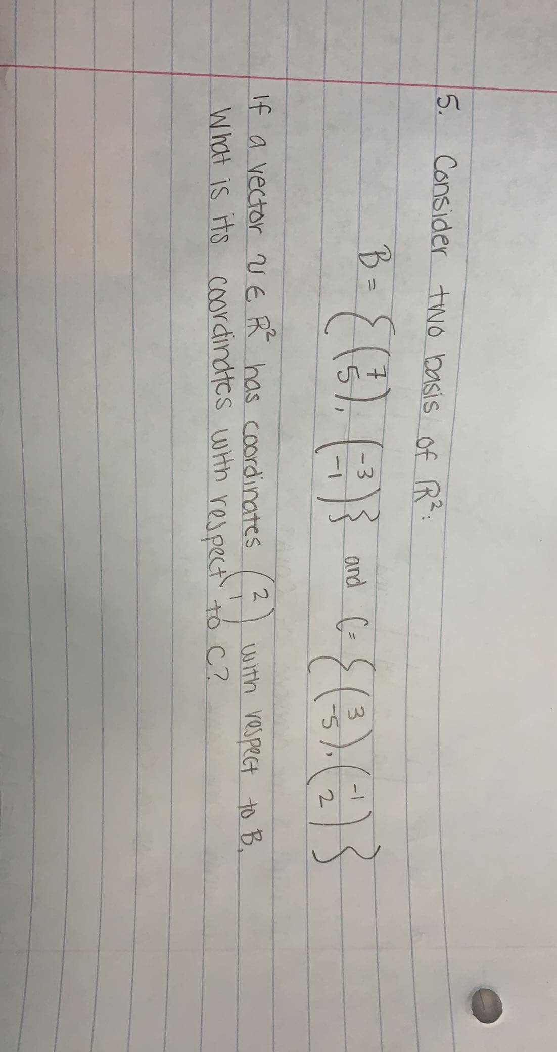 5. Consider two basis of R:
१-{ () ()
B =
and (=
%3D
3.
5-
with respect to B.
If a vector V E FR has coordinates
What is its coordindtcs wHh respect tó C?
