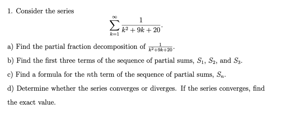 1. Consider the series
1
k2 + 9k + 20
k=1
1
a) Find the partial fraction decomposition of
k2+9k+20°
b) Find the first three terms of the sequence of partial sums, S1, S2, and S3.
c) Find a formula for the nth term of the sequence of partial sums, Sn.
d) Determine whether the series converges or diverges. If the series converges, find
the exact value.
