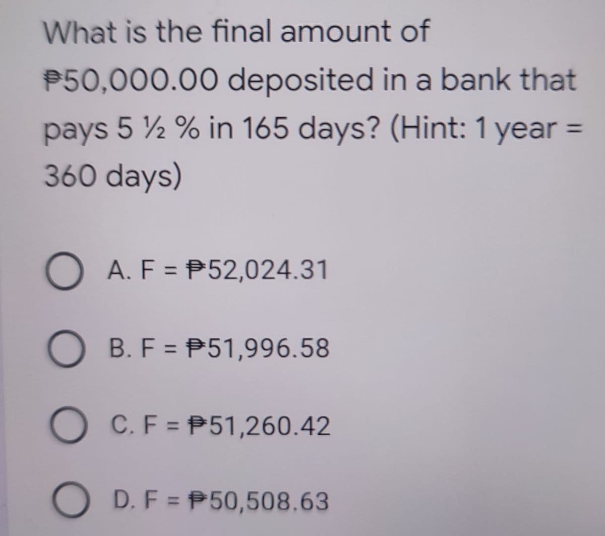 What is the final amount of
P50,000.00 deposited in a bank that
pays 5 ½ % in 165 days? (Hint: 1 year =
360 days)
%3D
O A. F = P52,024.31
%3D
O B. F = P51,996.58
%3D
C. F = P51,260.42
D. F = P50,508.63
O O O
