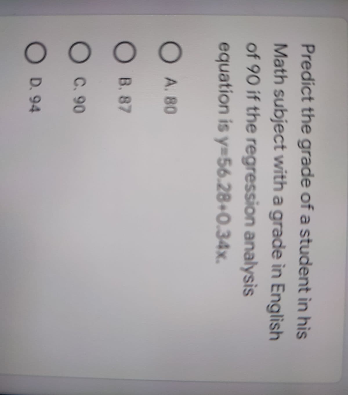 Predict the grade of a student in his
Math subject with a grade in English
of 90 if the regression analysis
equation is y=56.28+0.34x.
O A. 80
B. 87
OC. 90
O D. 94
