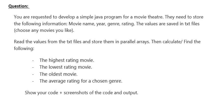 Question:
You are requested to develop a simple java program for a movie theatre. They need to store
the following information: Movie name, year, genre, rating. The values are saved in txt files
(choose any movies you like).
Read the values from the txt files and store them in parallel arrays. Then calculate/ Find the
following:
The highest rating movie.
The lowest rating movie.
- The oldest movie.
The average rating for a chosen genre.
Show your code + screenshots of the code and output.

