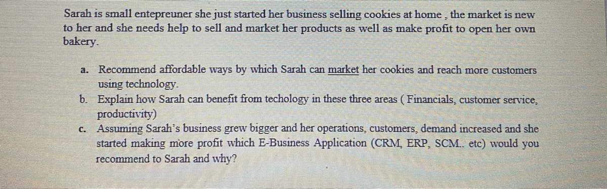 Sarah is small entepreuner she just started her business selling cookies at home, the market is new
to her and she needs help to sell and market her products as well as make profit to open her own
bakery.
Recommend affordable ways by which Sarah can market her cookies and reach more customers
using technology.
b. Explain how Sarah can benefit from techology in these three areas (Financials, customer service,
productivity)
c. Assuming Sarah's business grew bigger and her operations, customers, demand increased and she
started making more profit which E-Business Application (CRM, ERP, SCM. etc) would you
recommend to Sarah and why?
a.
