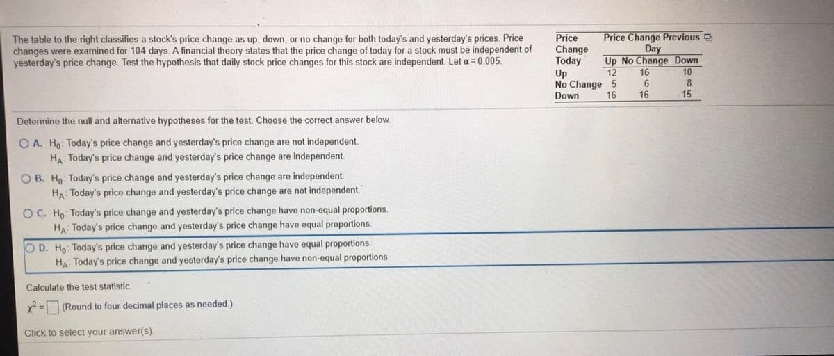 Price
Change
Today
Up
No Change 5
Down
Price Change Previous D
The table to the right classifies a stock's price change as up, down, or no change for both today's and yesterday's prices. Price
changes were examined for 104 days. A financial theory states that the price change of today for a stock must be independent of
yesterday's price change. Test the hypothesis that daily stock price changes for this stock are independent. Let a= 0.005.
Day
Up No Change Down
12
16
10
6
16
16
15
Determine the null and alternative hypotheses for the test. Choose the correct answer below.
O A. Ho: Today's price change and yesterday's price change are not independent.
HA: Today's price change and yesterday's price change are independent.
O B. Ho: Today's price change and yesterday's price change are independent.
HA: Today's price change and yesterday's price change are not independent.
O C. Ho: Today's price change and yesterday's price change have non-equal proportions.
HA: Today's price change and yesterday's price change have equal proportions.
O D. Ho: Today's price change and yesterday's price change have equal proportions.
HA: Today's price change and yesterday's price change have non-equal proportions.
Calculate the test statistic.
x = (Round to four decimal places as needed.)
Click to select your answer(s).
