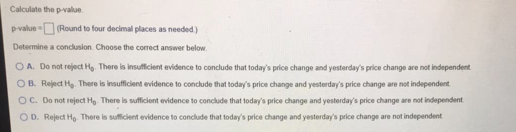 Calculate the p-value.
p-value = (Round to four decimal places as needed.)
Determine a conclusion. Choose the correct answer below.
O A. Do not reject Ho. There is insufficient evidence to conclude that today's price change and yesterday's price change are not independent.
O B. Reject Ho. There is insufficient evidence to conclude that today's price change and yesterday's price change are not independent.
OC. Do not reject Ho. There is sufficient evidence to conclude that today's price change and yesterday's price change are not independent.
O D. Reject Ho There is sufficient evidence to conclude that today's price change and yesterday's price change are not independent.
